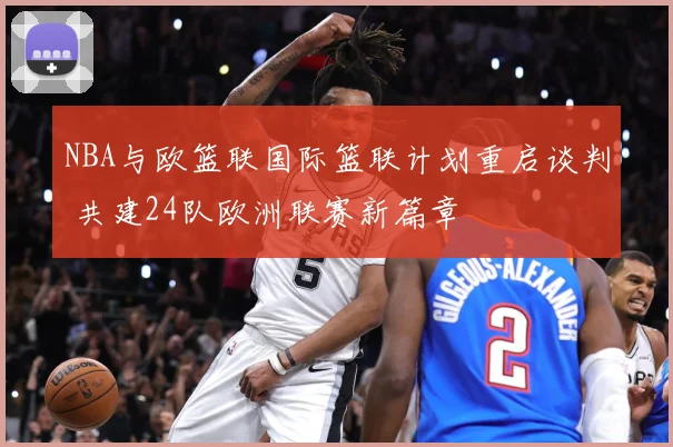 NBA与欧篮联国际篮联计划重启谈判 共建24队欧洲联赛新篇章