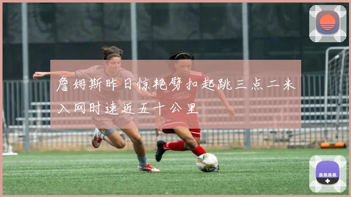 詹姆斯昨日惊艳劈扣起跳三点二米入网时速近五十公里
