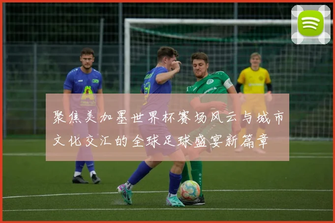 聚焦美加墨世界杯赛场风云与城市文化交汇的全球足球盛宴新篇章
