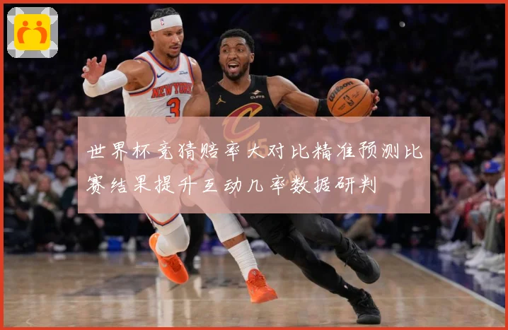 世界杯竞猜赔率大对比精准预测比赛结果提升互动几率数据研判