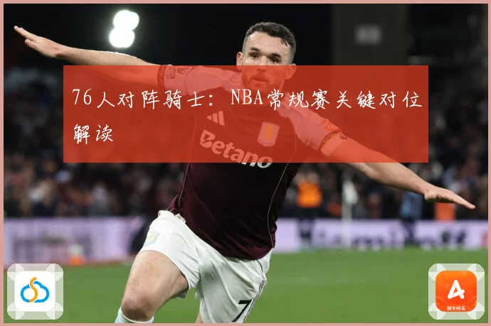 76人对阵骑士：NBA常规赛关键对位解读
