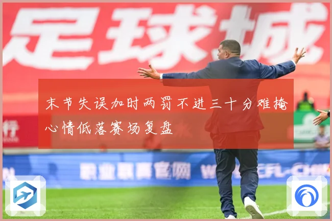 末节失误加时两罚不进三十分难掩心情低落赛场复盘