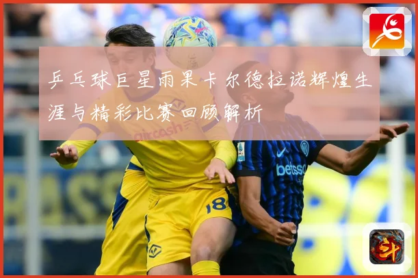 乒乓球巨星雨果卡尔德拉诺辉煌生涯与精彩比赛回顾解析