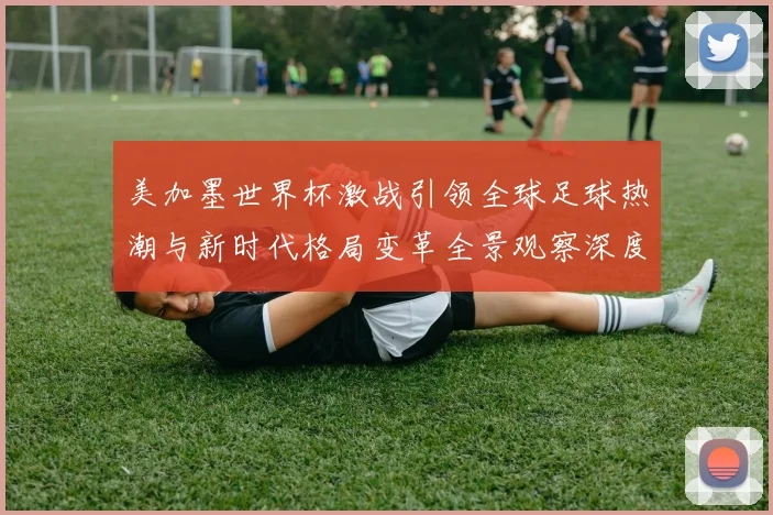 美加墨世界杯激战引领全球足球热潮与新时代格局变革全景观察深度
