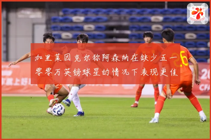 加里莱因克尔称阿森纳在缺少五一零零万英镑球星的情况下表现更佳战术观察