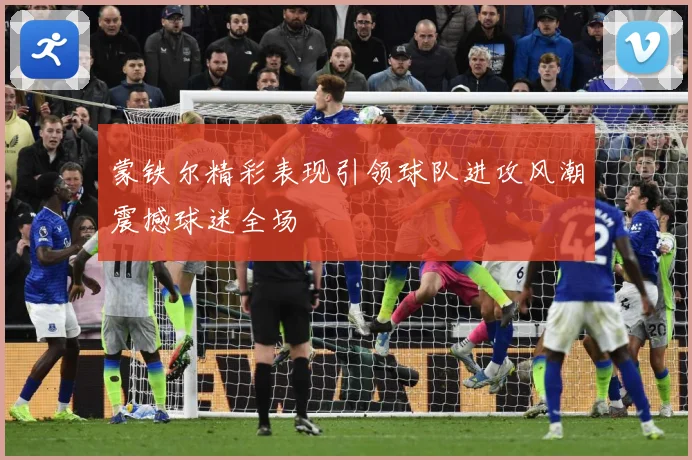 蒙铁尔精彩表现引领球队进攻风潮震撼球迷全场
