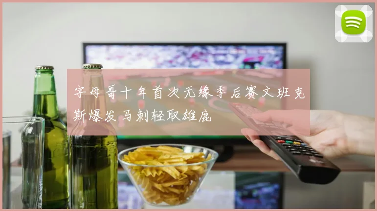 字母哥十年首次无缘季后赛文班克斯爆发马刺轻取雄鹿