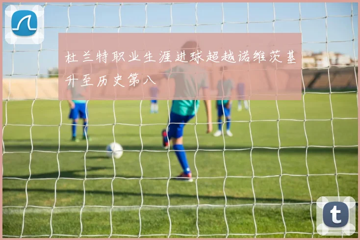 杜兰特职业生涯进球超越诺维茨基升至历史第八