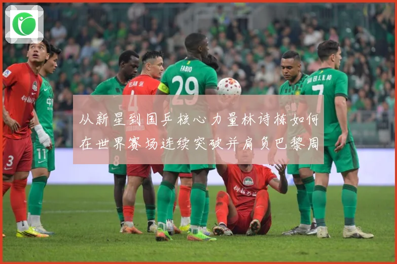 从新星到国乒核心力量林诗栋如何在世界赛场连续突破并肩负巴黎周期重任解析