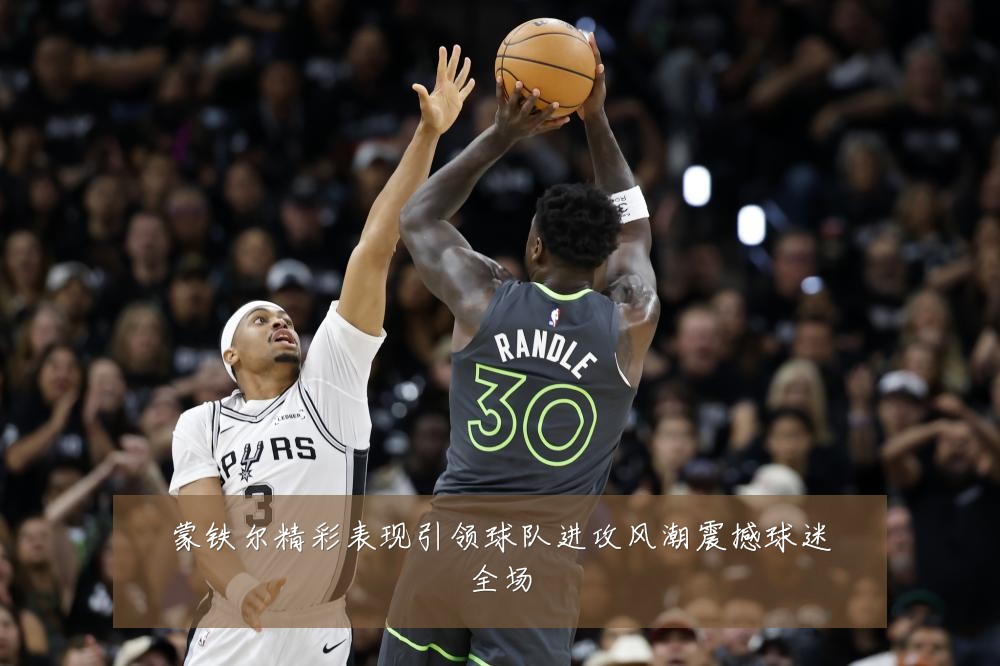 蒙铁尔精彩表现引领球队进攻风潮震撼球迷全场
