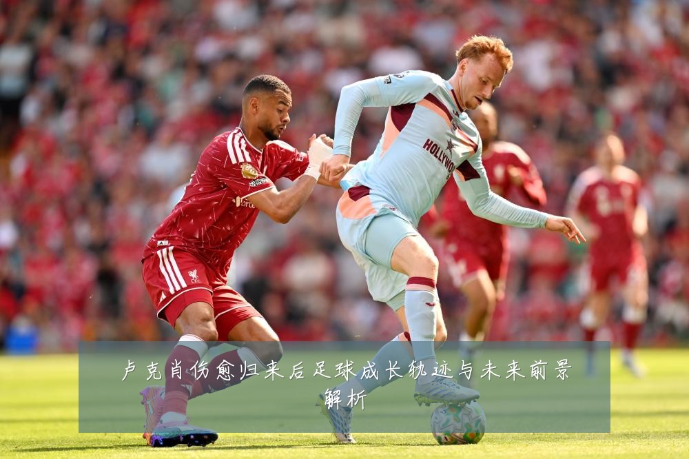 卢克肖伤愈归来后足球成长轨迹与未来前景解析