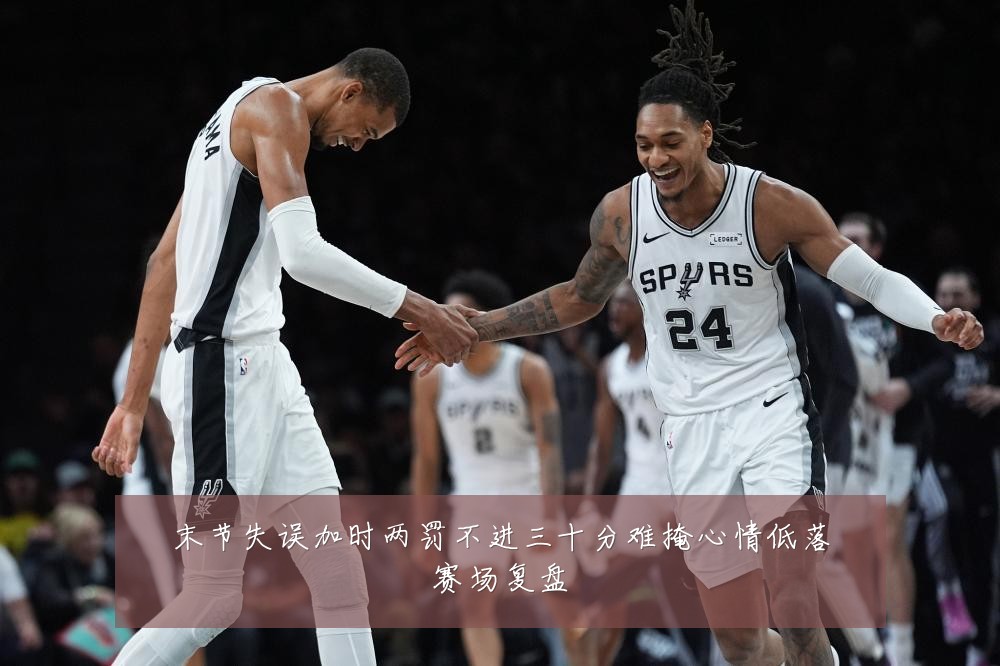 末节失误加时两罚不进三十分难掩心情低落赛场复盘